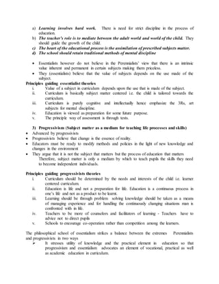 a) Learning involves hard work. There is need for strict discipline in the process of
education.
b) The teacher’s role is to mediate between the adult world and world of the child. They
should guide the growth of the child.
c) The heart of the educational process is the assimilation of prescribed subjects matter.
d) The school should retain traditional methods of mental discipline
 Essentialists however do not believe in the Perennialists’ view that there is an intrinsic
value inherent and permanent in certain subjects making them priceless.
 They (essentialists) believe that the value of subjects depends on the use made of the
subject.
Principles guiding essentialist theories
i. Value of a subject in curriculum depends upon the use that is made of the subject.
ii. Curriculum is basically subject matter centered i.e. the child is tailored towards the
curriculum.
iii. Curriculum is purely cognitive and intellectually hence emphasize the 3Rs, art
subjects for mental discipline.
iv. Education is viewed as preparation for some future purpose.
v. The principle way of assessment is through tests.
3) Progressivism (Subject matter as a medium for teaching life processes and skills)
 Advanced by progressivists
 Progressivists believe that change is the essence of reality.
 Educators must be ready to modify methods and policies in the light of new knowledge and
changes in the environment
 They argue that it is not the subject that matters but the process of education that matters
Therefore, subject matter is only a medium by which to teach pupils the skills they need
to become independent individuals.
Principles guiding progressivists theories
i. Curriculum should be determined by the needs and interests of the child i.e. learner
centered curriculum.
ii. Education is life and not a preparation for life. Education is a continuous process in
one’s life and not as a product to be learnt.
iii. Learning should be through problem solving knowledge should be taken as a means
of managing experience and for handling the continuously changing situations man is
confronted with in life.
iv. Teachers to be more of counselors and facilitators of learning - Teachers have to
advice not to direct pupils
v. Schools to encourage co-operation rather than competition among the learners.
The philosophical school of essentialism strikes a balance between the extremes Perennialists
and progressivists in two ways
 It stresses utility of knowledge and the practical element in education so that
progressivism and essentialism advocates an element of vocational, practical as well
as academic education in curriculum.
 