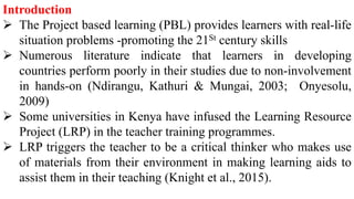 Introduction
 The Project based learning (PBL) provides learners with real-life
situation problems -promoting the 21St century skills
 Numerous literature indicate that learners in developing
countries perform poorly in their studies due to non-involvement
in hands-on (Ndirangu, Kathuri & Mungai, 2003; Onyesolu,
2009)
 Some universities in Kenya have infused the Learning Resource
Project (LRP) in the teacher training programmes.
 LRP triggers the teacher to be a critical thinker who makes use
of materials from their environment in making learning aids to
assist them in their teaching (Knight et al., 2015).
 