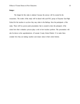 Effects of Tenure Status on New Educators 10
Budget
The budget for this study is minimal because the surveys will be created by the
researchers. The results of this study will be shared with each PLC group at Cheyenne East High
School for the teachers to see how they may relate to the findings from the participants of the
study. There will be a power point presentation that is created to show the principals of the
school how their evaluation process plays a role in how teachers perform. This presentation will
also be shown to the superintendents of Laramie County School District #1 to make them
consider how they are making teachers earn tenure status in their school district.
 