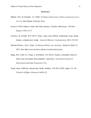 Effects of Tenure Status on New Educators 11
References
Baldwin, R.G., & Chronister, J.L. (2001). Teaching without tenure: Policies and practices for a
new era. John Hopkins University Press.
Jacobs, S. (2016). Improve tenure with better measures of teacher effectiveness. Phi Delta
Kappan, 97(6), 33-37.
Lawrence, H., & Galle, W.P. (2011). Tenure, status, and workload: Fundamental issues among
business communication faculty. Journal of Business Communication, 48(3), 319-343.
Merriam-Webster. (n.d.). Tenure. In Merriam-Webster.com dictionary. Retrieved March 12,
2021, from https://www.merriam-webster.com/dictionary/tenure
Range, B.G., Finch, K., Young, S., & Hvidston, D.J. (2014). Teacher’s perceptions based on
tenure status and gender about principals’ supervision. International Journal of
Educational Leadership Preparation, 9(1).
Tenure status of full-time and part-time faculty members, Fall 2018. (2020, August 21). The
Chronicle of Higher Education, 66(36), 22.
 