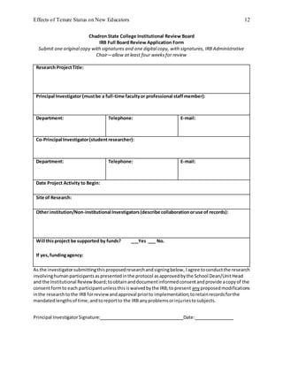 Effects of Tenure Status on New Educators 12
Chadron State College Institutional Review Board
IRB Full Board Review Application Form
Submit one original copy with signatures and one digital copy, with signatures, IRB Administrative
Chair—allow at least four weeks for review
Research ProjectTitle:
Principal Investigator (mustbe a full-time facultyor professional staffmember):
Department: Telephone: E-mail:
Co-Principal Investigator(studentresearcher):
Department: Telephone: E-mail:
Date Project Activity to Begin:
Site of Research:
Other institution/Non-institutional Investigators(describe collaborationoruse of records):
Will thisproject be supported by funds? ___Yes ___ No.
If yes,fundingagency:
As the investigatorsubmittingthisproposedresearchandsigningbelow, Iagree toconductthe research
involvinghumanparticipantsaspresentedinthe protocol asapprovedbythe School Dean/UnitHead
and the Institutional ReviewBoard;toobtainanddocumentinformedconsentandprovide acopyof the
consentformto each participantunlessthisiswaivedbythe IRB;to present anyproposedmodifications
inthe researchtothe IRB forreviewandapproval priorto implementation;toretainrecordsforthe
mandatedlengthsof time;andtoreportto the IRB anyproblemsorinjuriestosubjects.
Principal InvestigatorSignature: Date:
 