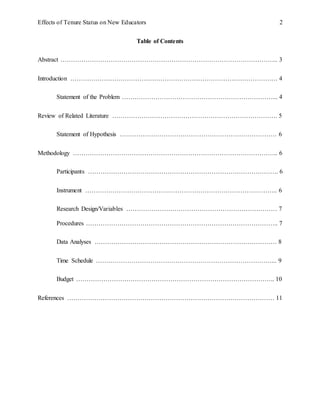 Effects of Tenure Status on New Educators 2
Table of Contents
Abstract ………………………………………………………………………………………….. 3
Introduction ……………………………………………………………………………………… 4
Statement of the Problem ………………………………………………………………... 4
Review of Related Literature ……………………………………………………………………. 5
Statement of Hypothesis ………………………………………………………………… 6
Methodology …………………………………………………………………………………….. 6
Participants ………………………………………………………………………………. 6
Instrument ……………………………………………………………………………….. 6
Research Design/Variables ……………………………………………………………… 7
Procedures ……………………………………………………………………………….. 7
Data Analyses …………………………………………………………………………… 8
Time Schedule …………………………………………………………………………... 9
Budget ………………………………………………………………………………….. 10
References ……………………………………………………………………………………… 11
 