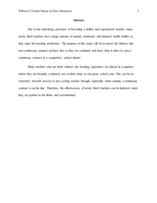Effects of Tenure Status on New Educators 3
Abstract
Due to the underlying pressures of becoming a skilled and experienced teacher, many
newly hired teachers face a large amount of mental, emotional, and physical health battles as
they enter the teaching profession. The purpose of this study will be to unveil the distress that
non-continuing contract teachers face as they are evaluated and learn what it takes to earn a
continuing contract in a competitive school district.
Many teachers who are hired without any teaching experience are placed in a situation
where they are formally evaluated two to three times in one given school year. This can be an
extremely stressful process to put a young teacher through, especially when earning a continuing
contract is on the line. Therefore, the effectiveness of newly hired teachers can be hindered when
they are pushed to the limits and overwhelmed.
 