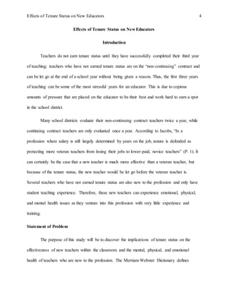 Effects of Tenure Status on New Educators 4
Effects of Tenure Status on New Educators
Introduction
Teachers do not earn tenure status until they have successfully completed their third year
of teaching; teachers who have not earned tenure status are on the “non-continuing” contract and
can be let go at the end of a school year without being given a reason. Thus, the first three years
of teaching can be some of the most stressful years for an educator. This is due to copious
amounts of pressure that are placed on the educator to be their best and work hard to earn a spot
in the school district.
Many school districts evaluate their non-continuing contract teachers twice a year, while
continuing contract teachers are only evaluated once a year. According to Jacobs, “In a
profession where salary is still largely determined by years on the job, tenure is defended as
protecting more veteran teachers from losing their jobs to lower-paid, novice teachers” (P. 1). It
can certainly be the case that a new teacher is much more effective than a veteran teacher, but
because of the tenure status, the new teacher would be let go before the veteran teacher is.
Several teachers who have not earned tenure status are also new to the profession and only have
student teaching experience. Therefore, these new teachers can experience emotional, physical,
and mental health issues as they venture into this profession with very little experience and
training.
Statement of Problem
The purpose of this study will be to discover the implications of tenure status on the
effectiveness of new teachers within the classroom and the mental, physical, and emotional
health of teachers who are new to the profession. The Merriam-Webster Dictionary defines
 