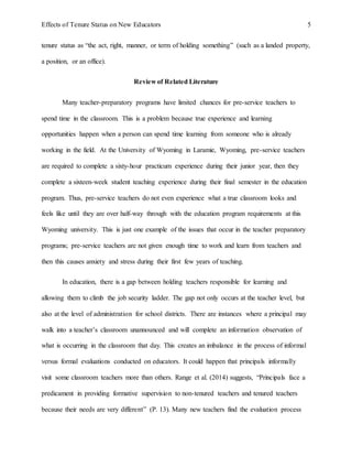 Effects of Tenure Status on New Educators 5
tenure status as “the act, right, manner, or term of holding something” (such as a landed property,
a position, or an office).
Review of Related Literature
Many teacher-preparatory programs have limited chances for pre-service teachers to
spend time in the classroom. This is a problem because true experience and learning
opportunities happen when a person can spend time learning from someone who is already
working in the field. At the University of Wyoming in Laramie, Wyoming, pre-service teachers
are required to complete a sixty-hour practicum experience during their junior year, then they
complete a sixteen-week student teaching experience during their final semester in the education
program. Thus, pre-service teachers do not even experience what a true classroom looks and
feels like until they are over half-way through with the education program requirements at this
Wyoming university. This is just one example of the issues that occur in the teacher preparatory
programs; pre-service teachers are not given enough time to work and learn from teachers and
then this causes anxiety and stress during their first few years of teaching.
In education, there is a gap between holding teachers responsible for learning and
allowing them to climb the job security ladder. The gap not only occurs at the teacher level, but
also at the level of administration for school districts. There are instances where a principal may
walk into a teacher’s classroom unannounced and will complete an information observation of
what is occurring in the classroom that day. This creates an imbalance in the process of informal
versus formal evaluations conducted on educators. It could happen that principals informally
visit some classroom teachers more than others. Range et al. (2014) suggests, “Principals face a
predicament in providing formative supervision to non-tenured teachers and tenured teachers
because their needs are very different” (P. 13). Many new teachers find the evaluation process
 