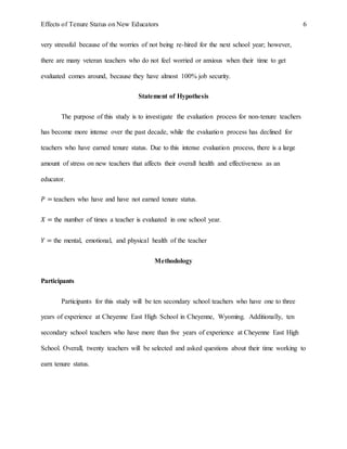Effects of Tenure Status on New Educators 6
very stressful because of the worries of not being re-hired for the next school year; however,
there are many veteran teachers who do not feel worried or anxious when their time to get
evaluated comes around, because they have almost 100% job security.
Statement of Hypothesis
The purpose of this study is to investigate the evaluation process for non-tenure teachers
has become more intense over the past decade, while the evaluation process has declined for
teachers who have earned tenure status. Due to this intense evaluation process, there is a large
amount of stress on new teachers that affects their overall health and effectiveness as an
educator.
𝑃 = teachers who have and have not earned tenure status.
𝑋 = the number of times a teacher is evaluated in one school year.
𝑌 = the mental, emotional, and physical health of the teacher
Methodology
Participants
Participants for this study will be ten secondary school teachers who have one to three
years of experience at Cheyenne East High School in Cheyenne, Wyoming. Additionally, ten
secondary school teachers who have more than five years of experience at Cheyenne East High
School. Overall, twenty teachers will be selected and asked questions about their time working to
earn tenure status.
 