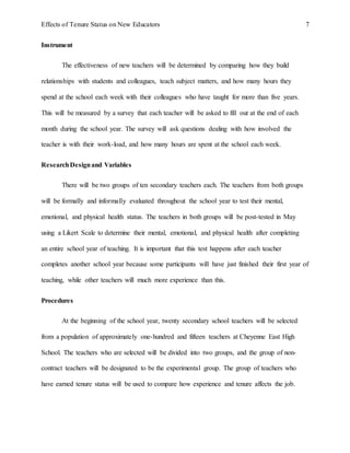 Effects of Tenure Status on New Educators 7
Instrument
The effectiveness of new teachers will be determined by comparing how they build
relationships with students and colleagues, teach subject matters, and how many hours they
spend at the school each week with their colleagues who have taught for more than five years.
This will be measured by a survey that each teacher will be asked to fill out at the end of each
month during the school year. The survey will ask questions dealing with how involved the
teacher is with their work-load, and how many hours are spent at the school each week.
ResearchDesignand Variables
There will be two groups of ten secondary teachers each. The teachers from both groups
will be formally and informally evaluated throughout the school year to test their mental,
emotional, and physical health status. The teachers in both groups will be post-tested in May
using a Likert Scale to determine their mental, emotional, and physical health after completing
an entire school year of teaching. It is important that this test happens after each teacher
completes another school year because some participants will have just finished their first year of
teaching, while other teachers will much more experience than this.
Procedures
At the beginning of the school year, twenty secondary school teachers will be selected
from a population of approximately one-hundred and fifteen teachers at Cheyenne East High
School. The teachers who are selected will be divided into two groups, and the group of non-
contract teachers will be designated to be the experimental group. The group of teachers who
have earned tenure status will be used to compare how experience and tenure affects the job.
 