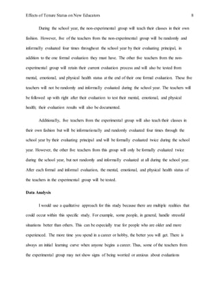Effects of Tenure Status on New Educators 8
During the school year, the non-experimental group will teach their classes in their own
fashion. However, five of the teachers from the non-experimental group will be randomly and
informally evaluated four times throughout the school year by their evaluating principal, in
addition to the one formal evaluation they must have. The other five teachers from the non-
experimental group will retain their current evaluation process and will also be tested from
mental, emotional, and physical health status at the end of their one formal evaluation. These five
teachers will not be randomly and informally evaluated during the school year. The teachers will
be followed up with right after their evaluation to test their mental, emotional, and physical
health; their evaluation results will also be documented.
Additionally, five teachers from the experimental group will also teach their classes in
their own fashion but will be informationally and randomly evaluated four times through the
school year by their evaluating principal and will be formally evaluated twice during the school
year. However, the other five teachers from this group will only be formally evaluated twice
during the school year, but not randomly and informally evaluated at all during the school year.
After each formal and informal evaluation, the mental, emotional, and physical health status of
the teachers in the experimental group will be tested.
Data Analysis
I would use a qualitative approach for this study because there are multiple realities that
could occur within this specific study. For example, some people, in general, handle stressful
situations better than others. This can be especially true for people who are older and more
experienced. The more time you spend in a career or hobby, the better you will get. There is
always an initial learning curve when anyone begins a career. Thus, some of the teachers from
the experimental group may not show signs of being worried or anxious about evaluations
 