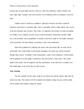Effects of Tenure Status on New Educators 9
because they are good under pressure. However, other non-continuing contract teachers may
show major signs of anxiety and worry because of over-thinking before an evaluation occurs for
them.
Another reason I would use a qualitative approach is because my desire to help the
education environment is extremely high. I have an incredible desire to help students have access
to the best education they can have. Due to this, it is important that teachers are held accountable
in a healthy way so students can have access to the best learning environment possible. Right
now, I do not believe that accountability to teachers is the best it could be. The health of teachers
is the top priority, but what students are learning is also a top consideration.
Data will be gathered by collecting the surveys that each teacher fills out at the end of
each month. The overall health of each teacher throughout the school year will be measured
through these surveys. In addition to this measurement, copies of the evaluations of each teacher
will be gathered to see the quality of instruction that each teacher is able to give. The overall
health of the teacher will be compared with their performance in the classroom to evaluate how
their health plays a role in how they are able to teach.
Time Schedule
The time schedule for this study would be one school year and the summer right after the
school year ends. The teachers will all be studied and evaluated during the year, and the results
will be studied and evaluated during the summer.
 