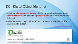 Page 7
DOI: Digital Object Identifier
• a unique alphanumeric string assigned by a registration agency to
identify content and provide a persistent link to its location on the
Internet
• All DOI numbers begin with a 10 and contain a prefix and a suffix
separated by a slash.
http://www.apastyle.org/learn/faqs/what-is-doi.aspx
 