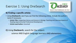 Page 8
Exercise 1: Using OneSearch
B) Finding a specific article:
• Using OneSearch, see if you can find the following article. Include the author’s
name if necessary.
• Article Title: Integrating Literacy and Science in Biology: Teaching and Learning Impacts of
Reading Apprenticeship Professional Development
• Article Lead Author: Greenleaf
C) Using OneSearch, search for the subject:
science AND English language learners AND elementary
 
