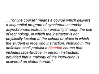 … "online course" means a course which delivers
a sequential program of synchronous and/or
asynchronous instruction primarily through the use
of technology, in which the instructor is not
physically located at the school or place in which
the student is receiving instruction. Nothing in this
definition shall prohibit a blended course that
includes face-to-face, in person instruction,
provided that a majority of the instruction is
delivered as stated herein.”
 