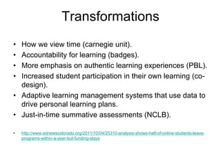 Transformations
• How we view time (carnegie unit).
• Accountability for learning (badges).
• More emphasis on authentic learning experiences (PBL).
• Increased student participation in their own learning (co-
  design).
• Adaptive learning management systems that use data to
  drive personal learning plans.
• Just-in-time summative assessments (NCLB).

•   http://www.ednewscolorado.org/2011/10/04/25310-analysis-shows-half-of-online-students-leave-
    programs-within-a-year-but-funding-stays
 