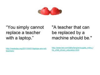 “You simply cannot                                "A teacher that can
replace a teacher                                 be replaced by a
with a laptop.”                                   machine should be."

http://neatoday.org/2011/04/01/laptops-are-not-   http://www.ted.com/talks/lang/en/sugata_mitra_t
teachers/                                         he_child_driven_education.html
 