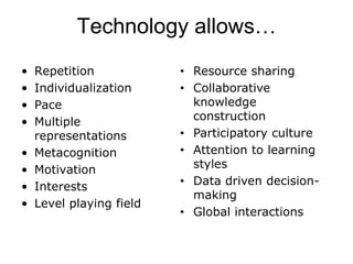 Technology allows…
•   Repetition            • Resource sharing
•   Individualization     • Collaborative
•   Pace                    knowledge
•   Multiple                construction
    representations       • Participatory culture
•   Metacognition         • Attention to learning
•   Motivation              styles
•   Interests             • Data driven decision-
                            making
•   Level playing field
                          • Global interactions
 