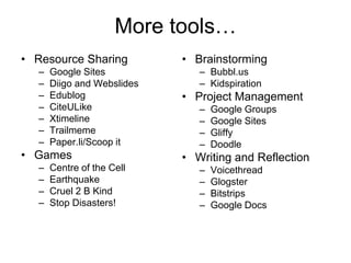 More tools…
• Resource Sharing          • Brainstorming
  –   Google Sites             – Bubbl.us
  –   Diigo and Webslides      – Kidspiration
  –   Edublog               • Project Management
  –   CiteULike                –   Google Groups
  –   Xtimeline                –   Google Sites
  –   Trailmeme                –   Gliffy
  –   Paper.li/Scoop it        –   Doodle
• Games                     • Writing and Reflection
  –   Centre of the Cell       –   Voicethread
  –   Earthquake               –   Glogster
  –   Cruel 2 B Kind           –   Bitstrips
  –   Stop Disasters!          –   Google Docs
 