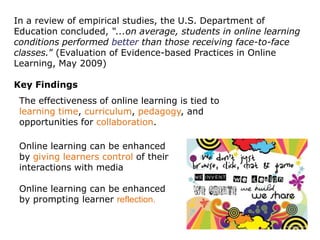 In a review of empirical studies, the U.S. Department of
Education concluded, “...on average, students in online learning
conditions performed better than those receiving face-to-face
classes.” (Evaluation of Evidence-based Practices in Online
Learning, May 2009)

Key Findings
 The effectiveness of online learning is tied to
 learning time, curriculum, pedagogy, and
 opportunities for collaboration.

 Online learning can be enhanced
 by giving learners control of their
 interactions with media

 Online learning can be enhanced
 by prompting learner reflection.
 