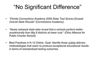 “No Significant Difference”
• “Florida Connections Academy 2009 State Test Scores Exceed
  Overall State Results” (Connections Academy)

• “Newly released state data reveal that e-schools perform better
  academically than Big 8 districts at lower cost “ (Ohio Alliance for
  Public Charter School)

• Best Practices in K-12 Online. Goal: Identify those online delivery
  methodologies that seem to produce exceptional educational results
  in terms of standardized testing outcomes.
 