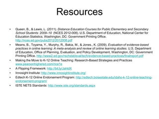 Resources
•   Queen, B., & Lewis, L. (2011). Distance Education Courses for Public Elementary and Secondary
    School Students: 2009–10 (NCES 2012-008). U.S. Department of Education, National Center for
    Education Statistics. Washington, DC: Government Printing Office.
    http://nces.ed.gov/pubs2012/2012008.pdf
•   Means, B., Toyama, Y., Murphy, R., Bakia, M., & Jones., K. (2009). Evaluation of evidence-based
    practices in online learning: A meta-analysis and review of online learning studies. U.S. Department
    of Education, Office of Planning, Evaluation, and Policy Development, Washington, DC: Government
    Printing Office. http://www2.ed.gov/rschstat/eval/tech/evidence-based-practices/finalreport.pdf
•   Making the Move to K-12 Online Teaching: Research-Based Strategies and Practices
    www.pearsonhighered.com/rice1e
•   A Flipping Framework: http://bit.ly/JahtdX
•   Innosight Institute: http://www.innosightinstitute.org/
•   Edtech K-12 Online Endorsement Program: http://edtech.boisestate.edu/idaho-k-12-online-teaching-
    endorsement-program/
•   ISTE NETS Standards: http://www.iste.org/standards.aspx
 