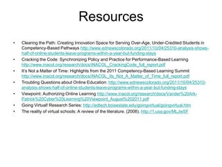 Resources
•   Clearing the Path: Creating Innovation Space for Serving Over-Age, Under-Credited Students in
    Competency-Based Pathways http://www.ednewscolorado.org/2011/10/04/25310-analysis-shows-
    half-of-online-students-leave-programs-within-a-year-but-funding-stays
•   Cracking the Code: Synchronizing Policy and Practice for Performance-Based Learning
    http://www.inacol.org/research/docs/iNACOL_CrackingCode_full_report.pdf
•   It’s Not a Matter of Time: Highlights from the 2011 Competency-Based Learning Summit
    http://www.inacol.org/research/docs/iNACOL_Its_Not_A_Matter_of_Time_full_report.pdf
•   Troubling Questions about Online Education: http://www.ednewscolorado.org/2011/10/04/25310-
    analysis-shows-half-of-online-students-leave-programs-within-a-year-but-funding-stays
•   Viewpoint: Authorizing Online Learning http://www.inacol.org/research/docs/Vander%20Ark-
    Patrick%20Cyber%20Learning%20Viewpoint_August%202011.pdf
•   Going Virtual! Research Series: http://edtech.boisestate.edu/goingvirtual/goingvirtual.htm
•   The reality of virtual schools: A review of the literature. (2008). http://1.usa.gov/MLJwSF
 
