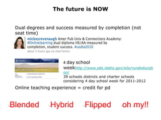 The future is NOW


 Dual degrees and success measured by completion (not
 seat time)




                      4 day school
                      weekhttp://www.sde.idaho.gov/site/ruraleducati
                      on/
                      39 schools districts and charter schools
                      considering 4 day school week for 2011-2012
 Online teaching experience = credit for pd



Blended         Hybrid           Flipped            oh my!!
 