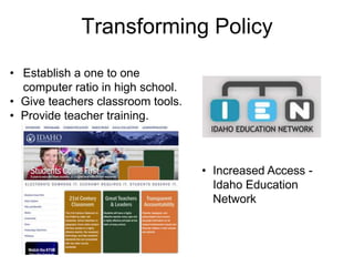 Transforming Policy
• Establish a one to one
  computer ratio in high school.
• Give teachers classroom tools.
• Provide teacher training.



                                   • Increased Access -
                                     Idaho Education
                                     Network
 