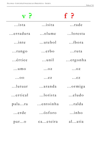 PALAVRAS - CONFUSÕES FONOLÓGICAS E PERCEPTIVAS - ESCRITA
Ficha nº 10
v ? f ?
...ista ...isita ...rade
...er radura ...olume ...loresta
...inte ...utebol ...íbora
...rang o ...erbo ...r uta
...értice ...unil ...erg onha
...umo ...oz ...oz
...oo ...ez ...ez
...lutuar ...aranda ...or miga
...ertical ...lorista ...eludo
pala...ra ...entoinha ...ralda
...erde ...ósforo ...inho
par...o ca...eteira al...atia
 