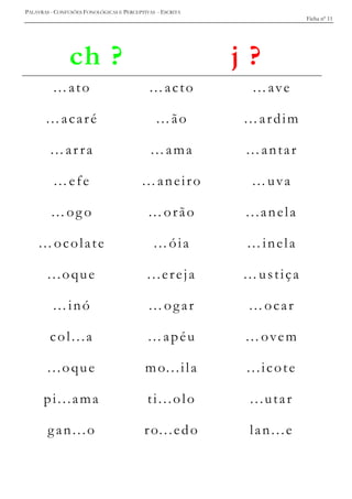 PALAVRAS - CONFUSÕES FONOLÓGICAS E PERCEPTIVAS - ESCRITA
Ficha nº 11
ch ? j ?
…ato …acto …ave
…acaré …ão …ardim
…ar ra …ama …antar
…efe …aneiro …uva
…og o …orão ...anela
…ocolate …óia …inela
...oque ...ereja …ustiça
…inó …ogar …ocar
col...a …apéu …ovem
...oque mo...ila ...icote
pi...ama ti...olo ...utar
gan...o ro...edo lan...e
 