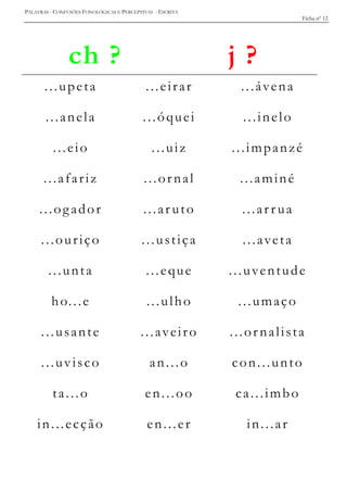 PALAVRAS - CONFUSÕES FONOLÓGICAS E PERCEPTIVAS - ESCRITA
Ficha nº 12
ch ? j ?
...upeta ...eirar ...ávena
...anela ...óquei ...inelo
...eio ...uiz ...impanzé
...afariz ...ornal ...aminé
...ogador ...ar uto ...ar r ua
...ouriço ...ustiça ...aveta
...unta ...eque ...uventude
ho...e ...ulho ...umaço
...usante ...aveiro ...ornalista
...uvisco an...o con...unto
ta...o en...oo ca...imbo
in...ecção en...er in...ar
 