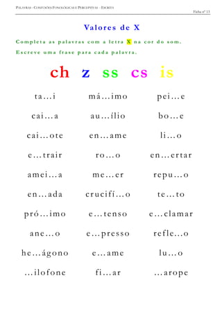 PALAVRAS - CONFUSÕES FONOLÓGICAS E PERCEPTIVAS - ESCRITA
Ficha nº 13
Valores de X
C o m p l e t a a s p a l a v r a s c o m a l e t r a X n a c o r d o s o m .
E s c r e v e u m a f r a s e p a r a c a d a p a l a v r a .
ch z ss cs is
ta…i má…imo pei…e
cai…a au…ílio bo…e
cai…ote en…ame li…o
e…trair ro…o en…ertar
amei…a me…er repu…o
en…ada cr ucifí…o te…to
pró…imo e…tenso e…clamar
ane…o e…presso refle...o
he…ág ono e…ame lu…o
…ilofone fi…ar …arope
 