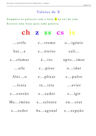 PALAVRAS - CONFUSÕES FONOLÓGICAS E PERCEPTIVAS - ESCRITA
Ficha nº 14
Valores de X
C o m p l e t a a s p a l a v r a s c o m a l e t r a X n a c o r d o s o m .
E s c r e v e u m a f r a s e p a r a c a d a p a l a v r a .
ch z ss cs is
…erife e…tremo o…igénio
bai…a e…ército cali...
e…clamar ê…ito apro…imar
…aile e…pirar o…idar
Alei…o e…plicar e…pulso
…ícara ta…ista …avier
e…cursão e…ceder e…igir
Ma…imina e…celente en…otar
e…ceder he...ag onal e…cepção
 