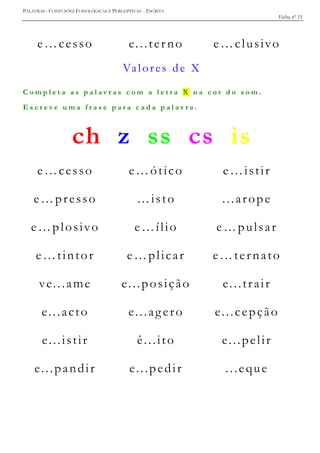 PALAVRAS - CONFUSÕES FONOLÓGICAS E PERCEPTIVAS - ESCRITA
Ficha nº 15
e…cesso e...terno e…clusivo
Valores de X
C o m p l e t a a s p a l a v r a s c o m a l e t r a X n a c o r d o s o m .
E s c r e v e u m a f r a s e p a r a c a d a p a l a v r a .
ch z ss cs is
e…cesso e…ótico e…istir
e…presso …isto ...arope
e…plosivo e…ílio e…pulsar
e…tintor e…plicar e…ternato
ve...ame e...posição e...trair
e...acto e...agero e...cepção
e...istir ê...ito e...pelir
e...pandir e...pedir ...eque
 