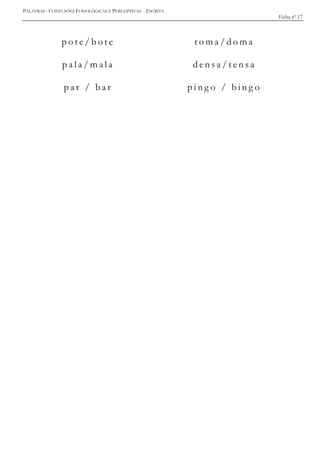 PALAVRAS - CONFUSÕES FONOLÓGICAS E PERCEPTIVAS - ESCRITA
Ficha nº 17
p o t e / b o t e t o m a / d o m a
p a l a / m a l a d e n s a / t e n s a
p a r / b a r p i n g o / b i n g o
 