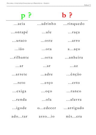 PALAVRAS - CONFUSÕES FONOLÓGICAS E PERCEPTIVAS - ESCRITA
Ficha nº 3
p ? b ?
...acia ...adrinho ...rinquedo
...ontapé ...ule ...raça
...uraco ...oste ...ar ro
...ião ...ota a...aço
...rilhante ...orta ...anheira
...ar ...ar ...az
...ar rete ...adre ...ênção
...reto ...erço ...erto
...exiga ...oço ...ranco
...renda ...ola ...alavra
...ig ode o...edecer ...ar rigudo
ado...tar asso...io nês...era
 