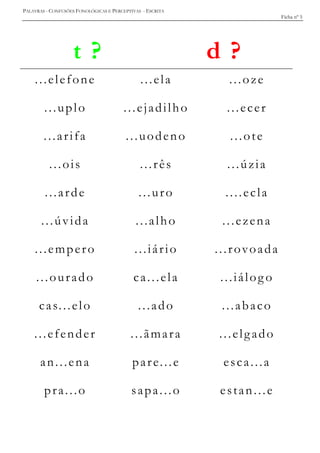 PALAVRAS - CONFUSÕES FONOLÓGICAS E PERCEPTIVAS - ESCRITA
Ficha nº 5
t ? d ?
...elefone ...ela ...oze
...uplo ...ejadilho ...ecer
...arifa ...uodeno ...ote
...ois ...rês ...úzia
...arde ...uro ....ecla
...úvida ...alho ...ezena
...empero ...iário ...rovoada
...ourado ca...ela ...iálog o
cas...elo ...ado ...abaco
...efender ...ãmara ...elgado
an...ena pare...e esca...a
pra...o sapa...o estan...e
 