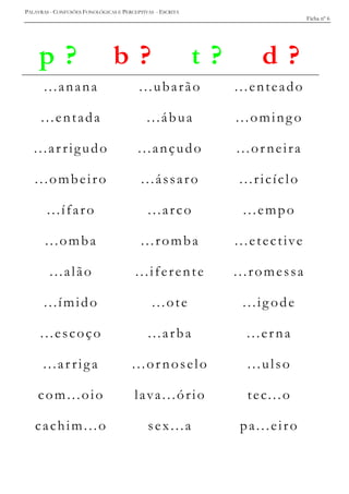 PALAVRAS - CONFUSÕES FONOLÓGICAS E PERCEPTIVAS - ESCRITA
Ficha nº 6
p ? b ? t ? d ?
...anana ...ubarão ...enteado
...entada ...ábua ...oming o
...ar rigudo ...ançudo ...orneira
...ombeiro ...ássaro ...ricíclo
...ífaro ...arco ...empo
...omba ...romba ...etective
...alão ...iferente ...romessa
...ímido ...ote ...ig ode
...escoço ...arba ...erna
...ar riga ...ornoselo ...ulso
com...oio lava...ório tec...o
cachim...o sex...a pa...eiro
 