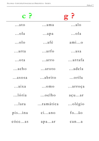 PALAVRAS - CONFUSÕES FONOLÓGICAS E PERCEPTIVAS - ESCRITA
Ficha nº 7
c ? g ?
...ato ...ama ...alo
...ola ...apa ...ola
...olo ...afé ami...o
...arta ...arfo ...asa
...ota ...ar ro ...ar rafa
...acho ...aroto ...adela
...asosa ...abrito ...orila
...aixa ...omo ...ar roça
...lória ...oelho açu...ar
...lara ...ramática ...olégio
pis...ina ci...ano fo...ão
cóce...as apa...ar can...a
 