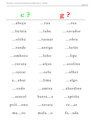 PALAVRAS - CONFUSÕES FONOLÓGICAS E PERCEPTIVAS - ESCRITA
Ficha nº 8
c ? g ?
...abeça ...r ua ...r ua
...licínia ...lube ...ravador
...olcha ...rasnar ...obra
...rande ...antiga ...lutão
...omboio ...lobo ...lipe
...ravata ...alças ...asolina
...oaxar ...oela ...olher
a...abar ...lima ...alg o
...ordo ...amisa ...abardina
...aracol bar ra...a ...apitão
polí...ono ...ravata re...ar
ma...ro malu...o fa...ada
 