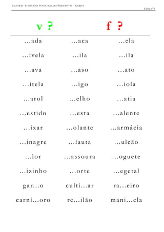 PALAVRAS - CONFUSÕES FONOLÓGICAS E PERCEPTIVAS - ESCRITA
Ficha nº 9
v ? f ?
...ada ...aca ...ela
...ivela ...ila ...ila
...ava ...aso ...ato
...itela ...ig o ...iola
...arol ...elho ...atia
...estido ...esta ...alente
...ixar ...olante ...ar mácia
...inag re ...lauta ...ulcão
...lor ...assoura ...oguete
...izinho ...orte ...egetal
gar...o culti...ar ra...eiro
carní...oro re...ilão mani...ela
 