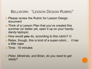 BELLWORK: “LESSON DESIGN RUBRIC”
 Please review the Rubric for Lesson Design
document
 Think of a Lesson Plan that you‟ve created this
summer (or better yet, open it up on your handy-
dandy laptops)
 How would you do, according to this rubric? 
 Relax, though, this is kind of a super-rubric… it has
a little cape
 Time: 10 minutes
 Peter, Mirelinda, and Brian, do you need to get
ready?
 