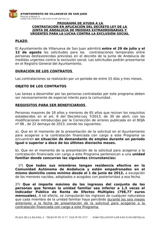 PROGRAMA DE AYUDA A LA
CONTRATACIÓN EN APLICACIÓN DEL DECRETO LEY DE LA
JUNTA DE ANDALUCÍA DE MEDIDAS EXTRAORDINARIAS Y
URGENTES PARA LA LUCHA CONTRA LA EXCLUSIÓN SOCIAL
PLAZO
El Ayuntamiento de Villanueva de San Juan admitirá entre el 29 de julio y el
12 de agosto las solicitudes para las contrataciones temporales entre
personas desfavorecidas previstas en el decreto de la Junta de Andalucía de
medidas urgentes contra la exclusión social. Las solicitudes podrán presentarse
en el Registro General del Ayuntamiento.
DURACIÓN DE LOS CONTRATOS
Las contrataciones se realizarán por un periodo de entre 15 días y tres meses.
OBJETO DE LOS CONTRATOS
Las tareas a desarrollar por las personas contratadas por este programa deben
ser necesariamente de especial interés para la comunidad .
REQUISITOS PARA SER BENEFICIARIOS
Personas mayores de 18 años y menores de 65 años que reúnan los requisitos
establecidos en el art. 8 del Decreto-Ley 7/2013, de 30 de abril, con las
modificaciones introducidas por la Corrección de errores publicada en el BOJA
nº 98 , de 22 demayo de 2013; siendo los siguientes:
a). Que en el momento de la presentación de la solicitud en el Ayuntamiento
para acogerse a la contratación financiada con cargo a este Programa se
encuentren en situación de demandante de empleo durante un período
igual o superior a doce de los últimos dieciocho meses.
b). Que en el momento de la presentación de la solicitud para acogerse a la
contratación financiada con cargo a este Programa pertenezcan a una unidad
familiar donde concurran las siguientes circunstancias:
1º) Que todos sus miembros tengan residencia efectiva en la
Comunidad Autónoma de Andalucía y estén empadronados en el
mismo domicilio como mínimo desde el 1 de junio de 2012, a excepción
de los menores nacidos, adoptados o acogidos con posterioridad a esa fecha.
2º) Que el importe máximo de los ingresos del conjunto de las
personas que forman la unidad familiar sea inferior a 1,5 veces el
Indicador Público de Renta de Efectos Múltiples (798,77 euros
mensuales). A tal efecto, se computarán los ingresos de cualquier naturaleza
que cada miembro de la unidad familiar haya percibido durante los seis meses
anteriores a la fecha de presentación de la solicitud para acogerse a la
contratación financiada con cargo a este Programa.
 