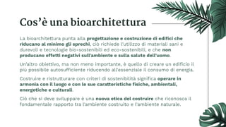 Cos’è una bioarchitettura
La bioarchitettura punta alla progettazione e costruzione di ediﬁci che
riducano al minimo gli sprechi, ciò richiede l’utilizzo di materiali sani e
durevoli e tecnologie bio-sostenibili ed eco-sostenibili, e che non
producano effetti negativi sull'ambiente e sulla salute dell’uomo.
Un’altro obiettivo, ma non meno importante, è quello di creare un ediﬁcio il
più possibile autosufficiente riducendo all'essenziale il consumo di energia.
Costruire e ristrutturare con criteri di sostenibilità signiﬁca operare in
armonia con il luogo e con le sue caratteristiche ﬁsiche, ambientali,
energetiche e culturali.
Ciò che si deve sviluppare è una nuova etica del costruire che riconosca il
fondamentale rapporto tra l'ambiente costruito e l'ambiente naturale.
 