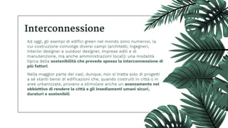 Interconnessione
Ad oggi, gli esempi di ediﬁci green nel mondo sono numerosi, la
cui costruzione coinvolge diversi campi (architetti, ingegneri,
interior designer e outdoor designer, imprese edili e di
manutenzione, ma anche amministrazioni locali): una modalità
tipica della sostenibilità che prevede spesso la interconnessione di
più fattori.
Nella maggior parte dei casi, dunque, non si tratta solo di progetti
a sé stanti bensì di ediﬁcazioni che, quando costruiti in città o in
aree urbanizzate, provano a stimolare anche un avanzamento nel
obbiettivo di rendere le città e gli insediamenti umani sicuri,
duraturi e sostenibili.
 