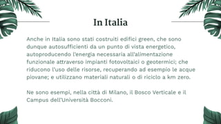 In Italia
Anche in Italia sono stati costruiti ediﬁci green, che sono
dunque autosufficienti da un punto di vista energetico,
autoproducendo l’energia necessaria all’alimentazione
funzionale attraverso impianti fotovoltaici o geotermici; che
riducono l’uso delle risorse, recuperando ad esempio le acque
piovane; e utilizzano materiali naturali o di riciclo a km zero.
Ne sono esempi, nella città di Milano, il Bosco Verticale e il
Campus dell’Università Bocconi.
 