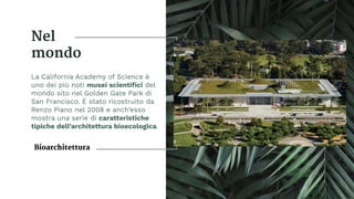 Nel
mondo
La California Academy of Science è
uno dei più noti musei scientiﬁci del
mondo sito nel Golden Gate Park di
San Francisco. È stato ricostruito da
Renzo Piano nel 2008 e anch’esso
mostra una serie di caratteristiche
tipiche dell’architettura bioecologica.
Bioarchitettura
 