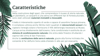 Caratteristiche
Nella costruzione degli spazi, che comprendono il museo di storia naturale,
un planetario, un acquario e una serra con differenti tipi di foresta pluviale,
sono stati utilizzati materiali riciclabili e rinnovabili.
Il tetto è interamente coperto di verde e capace di assorbire l’acqua piovana.
Il complesso utilizza anche 18mila metri quadrati di microcristalli sensori che
captano l'energia solare e forniscono il 15% dell'energia necessaria al Museo.
L'acqua arriva direttamente dall'oceano, l'aria condizionata è sostituita da un
sistema di condizionamento naturale che entra dalle ﬁnestre sfruttando i
capricci del clima di San Francisco.
Anche la ventilazione delle serre è naturale, grazie alla forma inclinata che
consente di far deﬂuire l'aria calda d'estate in alto per poi evacuarla.
 