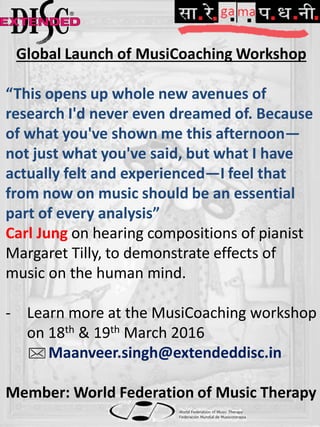 Global Launch of MusiCoaching Workshop
“This opens up whole new avenues of
research I'd never even dreamed of. Because
of what you've shown me this afternoon—
not just what you've said, but what I have
actually felt and experienced—I feel that
from now on music should be an essential
part of every analysis”
Carl Jung on hearing compositions of pianist
Margaret Tilly, to demonstrate effects of
music on the human mind.
- Learn more at the MusiCoaching workshop
on 18th & 19th March 2016
Maanveer.singh@extendeddisc.in
Member: World Federation of Music Therapy
 