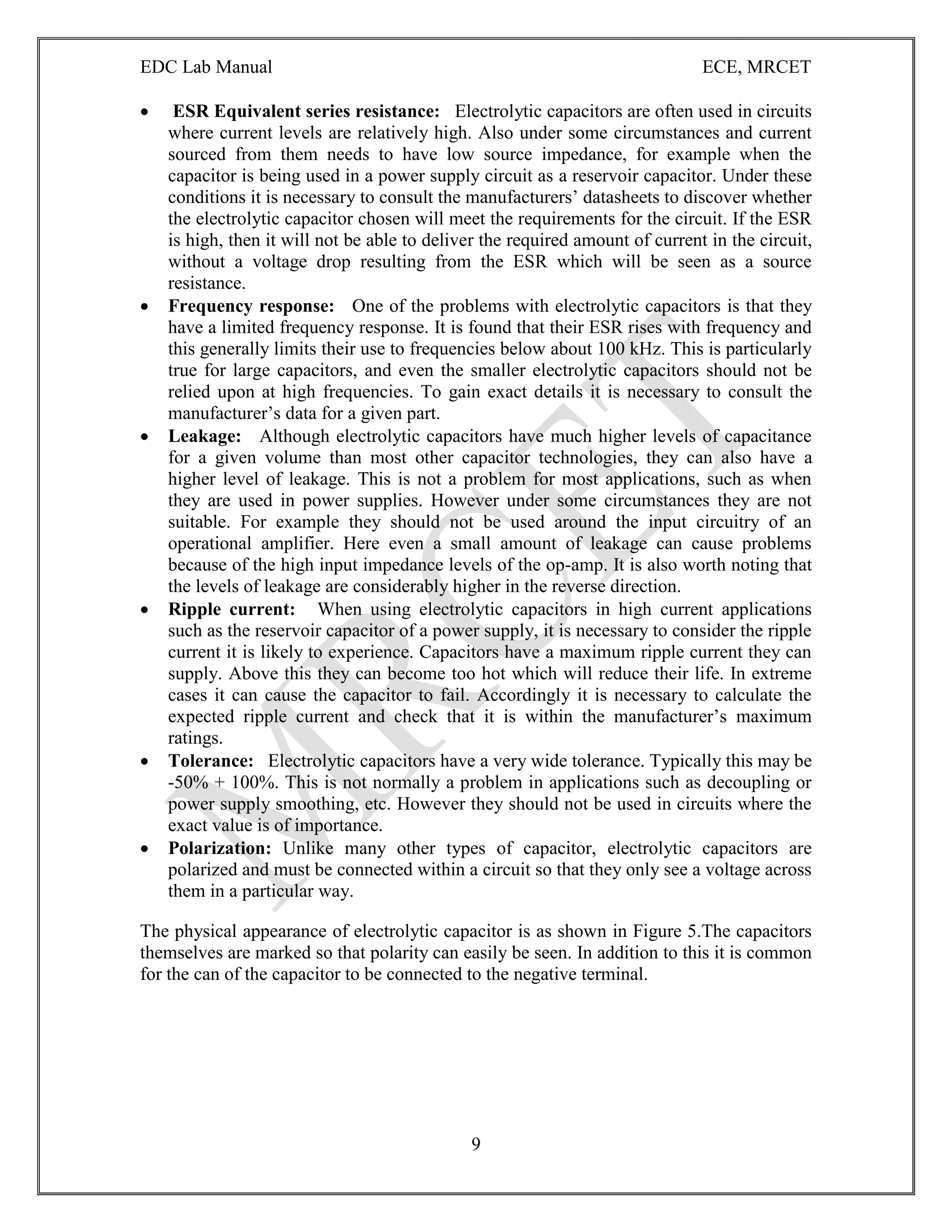EDC Lab Manual ECE, MRCET
9
 ESR Equivalent series resistance: Electrolytic capacitors are often used in circuits
where current levels are relatively high. Also under some circumstances and current
sourced from them needs to have low source impedance, for example when the
capacitor is being used in a power supply circuit as a reservoir capacitor. Under these
conditions it is necessary to consult the manufacturers‟ datasheets to discover whether
the electrolytic capacitor chosen will meet the requirements for the circuit. If the ESR
is high, then it will not be able to deliver the required amount of current in the circuit,
without a voltage drop resulting from the ESR which will be seen as a source
resistance.
 Frequency response: One of the problems with electrolytic capacitors is that they
have a limited frequency response. It is found that their ESR rises with frequency and
this generally limits their use to frequencies below about 100 kHz. This is particularly
true for large capacitors, and even the smaller electrolytic capacitors should not be
relied upon at high frequencies. To gain exact details it is necessary to consult the
manufacturer‟s data for a given part.
 Leakage: Although electrolytic capacitors have much higher levels of capacitance
for a given volume than most other capacitor technologies, they can also have a
higher level of leakage. This is not a problem for most applications, such as when
they are used in power supplies. However under some circumstances they are not
suitable. For example they should not be used around the input circuitry of an
operational amplifier. Here even a small amount of leakage can cause problems
because of the high input impedance levels of the op-amp. It is also worth noting that
the levels of leakage are considerably higher in the reverse direction.
 Ripple current: When using electrolytic capacitors in high current applications
such as the reservoir capacitor of a power supply, it is necessary to consider the ripple
current it is likely to experience. Capacitors have a maximum ripple current they can
supply. Above this they can become too hot which will reduce their life. In extreme
cases it can cause the capacitor to fail. Accordingly it is necessary to calculate the
expected ripple current and check that it is within the manufacturer‟s maximum
ratings.
 Tolerance: Electrolytic capacitors have a very wide tolerance. Typically this may be
-50% + 100%. This is not normally a problem in applications such as decoupling or
power supply smoothing, etc. However they should not be used in circuits where the
exact value is of importance.
 Polarization: Unlike many other types of capacitor, electrolytic capacitors are
polarized and must be connected within a circuit so that they only see a voltage across
them in a particular way.
The physical appearance of electrolytic capacitor is as shown in Figure 5.The capacitors
themselves are marked so that polarity can easily be seen. In addition to this it is common
for the can of the capacitor to be connected to the negative terminal.
 