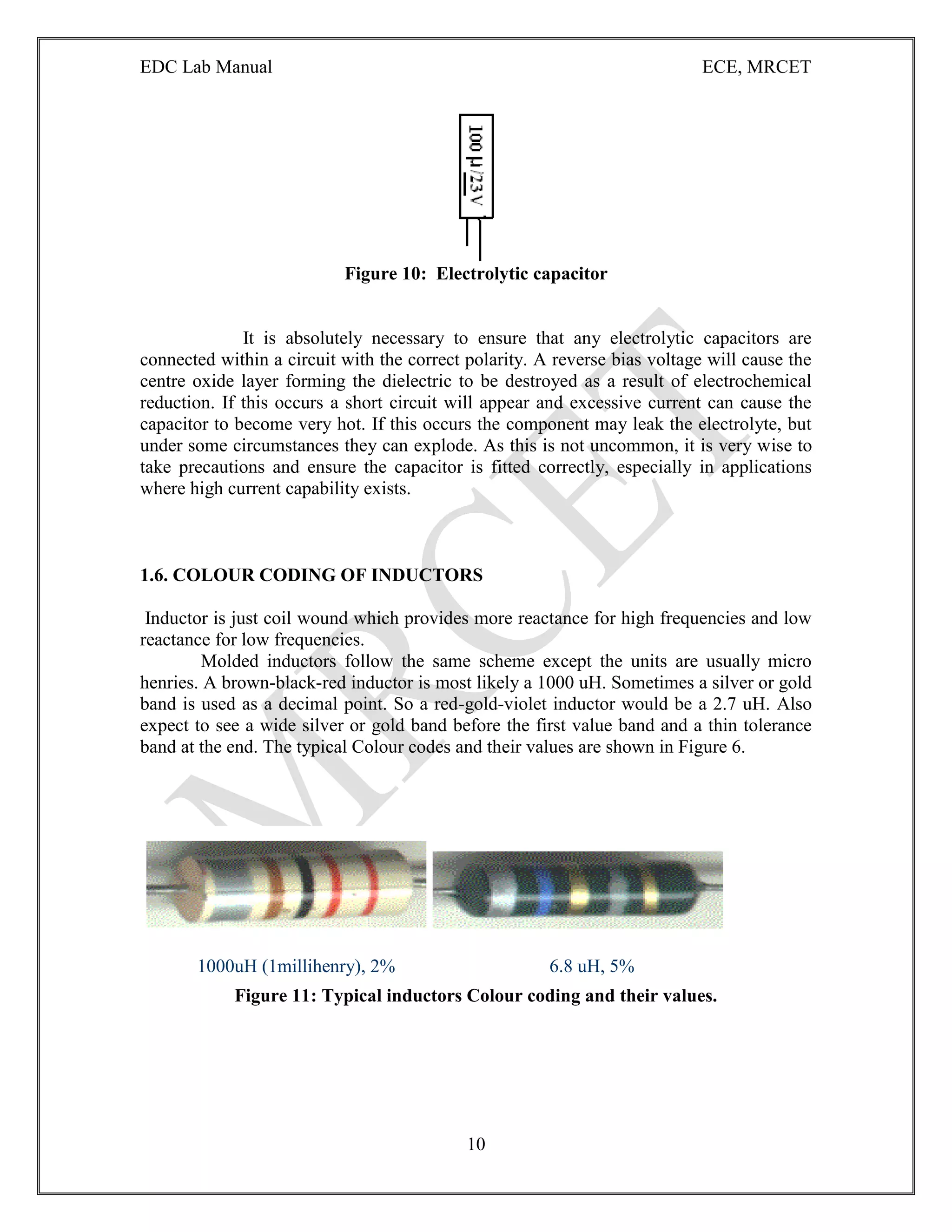 EDC Lab Manual ECE, MRCET
10
Figure 10: Electrolytic capacitor
It is absolutely necessary to ensure that any electrolytic capacitors are
connected within a circuit with the correct polarity. A reverse bias voltage will cause the
centre oxide layer forming the dielectric to be destroyed as a result of electrochemical
reduction. If this occurs a short circuit will appear and excessive current can cause the
capacitor to become very hot. If this occurs the component may leak the electrolyte, but
under some circumstances they can explode. As this is not uncommon, it is very wise to
take precautions and ensure the capacitor is fitted correctly, especially in applications
where high current capability exists.
1.6. COLOUR CODING OF INDUCTORS
Inductor is just coil wound which provides more reactance for high frequencies and low
reactance for low frequencies.
Molded inductors follow the same scheme except the units are usually micro
henries. A brown-black-red inductor is most likely a 1000 uH. Sometimes a silver or gold
band is used as a decimal point. So a red-gold-violet inductor would be a 2.7 uH. Also
expect to see a wide silver or gold band before the first value band and a thin tolerance
band at the end. The typical Colour codes and their values are shown in Figure 6.
1000uH (1millihenry), 2% 6.8 uH, 5%
Figure 11: Typical inductors Colour coding and their values.
 
