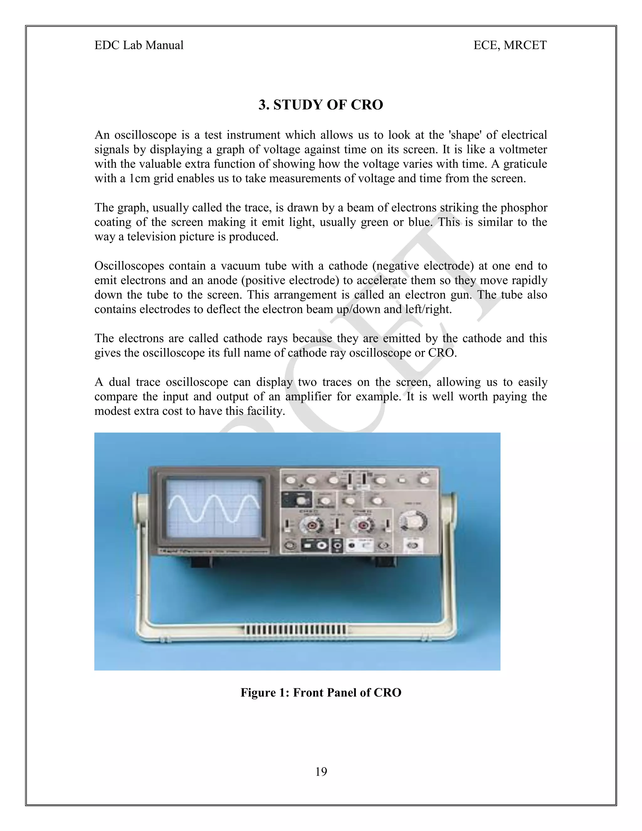 EDC Lab Manual ECE, MRCET
19
3. STUDY OF CRO
An oscilloscope is a test instrument which allows us to look at the 'shape' of electrical
signals by displaying a graph of voltage against time on its screen. It is like a voltmeter
with the valuable extra function of showing how the voltage varies with time. A graticule
with a 1cm grid enables us to take measurements of voltage and time from the screen.
The graph, usually called the trace, is drawn by a beam of electrons striking the phosphor
coating of the screen making it emit light, usually green or blue. This is similar to the
way a television picture is produced.
Oscilloscopes contain a vacuum tube with a cathode (negative electrode) at one end to
emit electrons and an anode (positive electrode) to accelerate them so they move rapidly
down the tube to the screen. This arrangement is called an electron gun. The tube also
contains electrodes to deflect the electron beam up/down and left/right.
The electrons are called cathode rays because they are emitted by the cathode and this
gives the oscilloscope its full name of cathode ray oscilloscope or CRO.
A dual trace oscilloscope can display two traces on the screen, allowing us to easily
compare the input and output of an amplifier for example. It is well worth paying the
modest extra cost to have this facility.
Figure 1: Front Panel of CRO
 